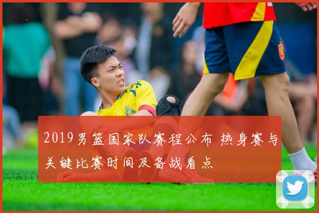 2019男篮国家队赛程公布 热身赛与关键比赛时间及备战看点
