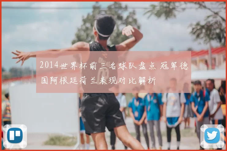2014世界杯前三名球队盘点 冠军德国阿根廷荷兰表现对比解析