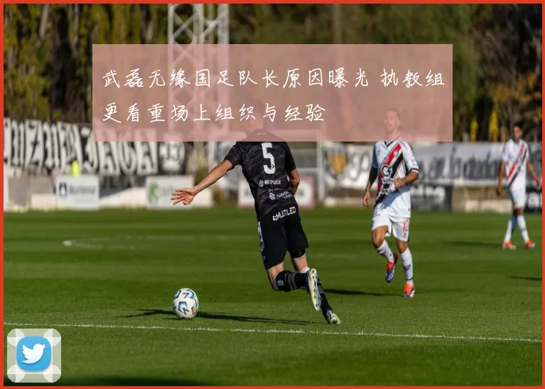 武磊无缘国足队长原因曝光 执教组更看重场上组织与经验