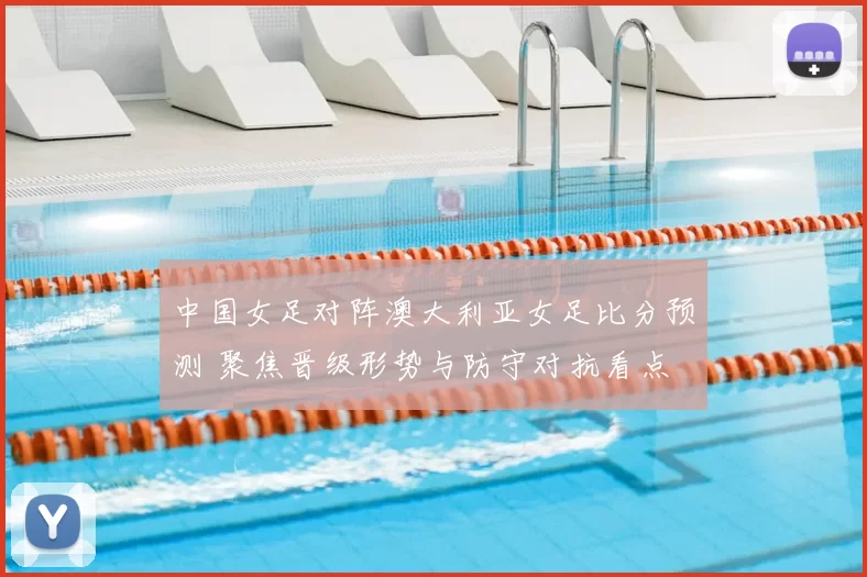 中国女足对阵澳大利亚女足比分预测 聚焦晋级形势与防守对抗看点