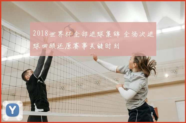 2018世界杯全部进球集锦 全场次进球回顾还原赛事关键时刻