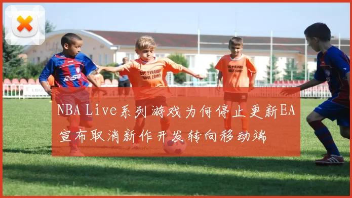 NBA Live系列游戏为何停止更新EA宣布取消新作开发转向移动端