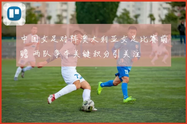 中国女足对阵澳大利亚女足比赛前瞻 两队争夺关键积分引关注