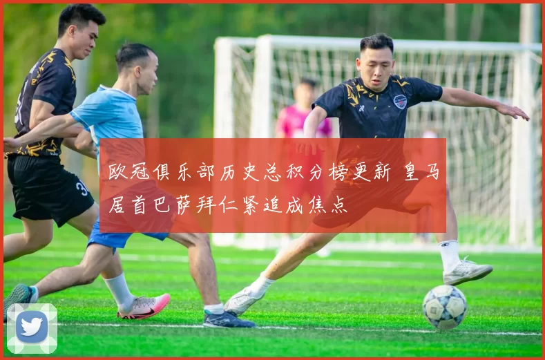 欧冠俱乐部历史总积分榜更新 皇马居首巴萨拜仁紧追成焦点