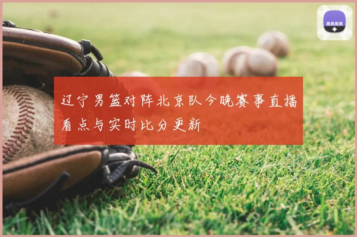 辽宁男篮对阵北京队今晚赛事直播看点与实时比分更新