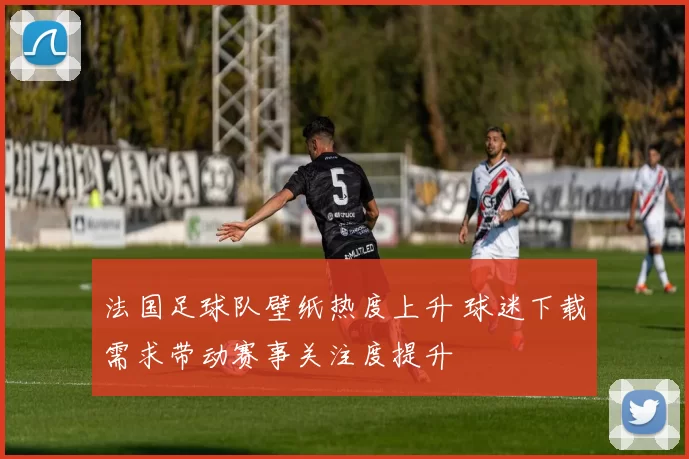 法国足球队壁纸热度上升 球迷下载需求带动赛事关注度提升