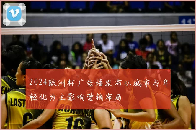 2024欧洲杯广告语发布以城市与年轻化为主影响营销布局