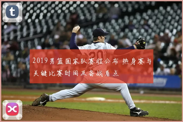 2019男篮国家队赛程公布 热身赛与关键比赛时间及备战看点