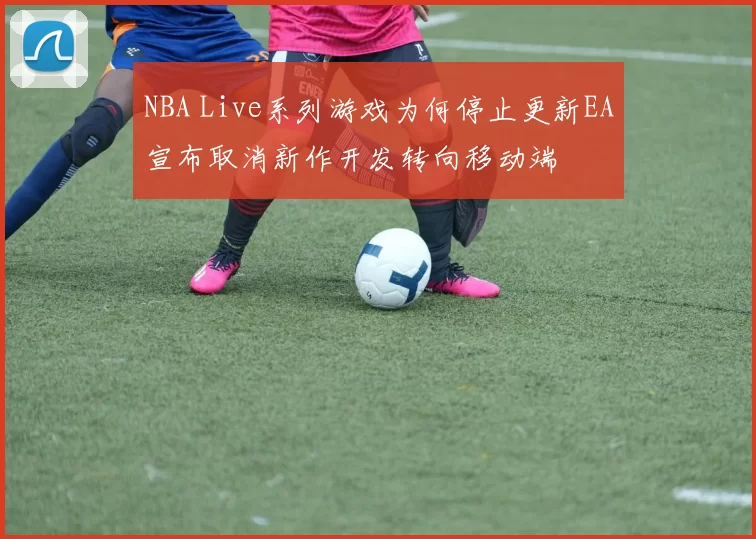 NBA Live系列游戏为何停止更新EA宣布取消新作开发转向移动端