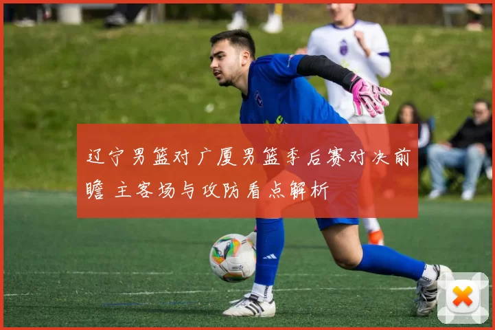 辽宁男篮对广厦男篮季后赛对决前瞻 主客场与攻防看点解析